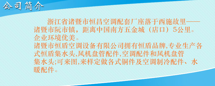 浙江省诸暨市恒昌空调配套厂座落于西施故里——诸暨市阮市镇，距离中国南方五金城（店口）5公里。企业环境优美，交通便利。 诸暨市恒盾空调设备有限公司拥有恒盾品牌,专业生产各式恒盾集水头,风机盘管配件,中央空调配件和风机盘管集水头;可来图,来样定做各式铜件及空调制冷配件、水暖配件;联系人:梁云昌,联系电话:013867587038.网址:http://www.cnhengdun.com